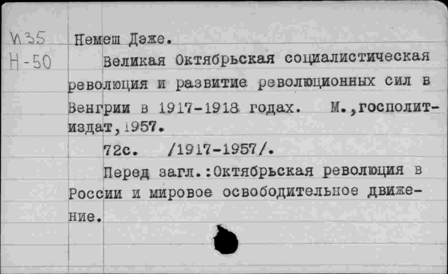 ﻿VIЪЬ Немеш Даже.
Н- 50 Великая Октябрьская социалистическая революция и развитие революционных сил в Венгрии в 1917-191& годах. М.,госполит-издат,1957.
72с.	/1917-1957/.
Перед загл.:Октябрьская революция в России и мировое освободительное движение.